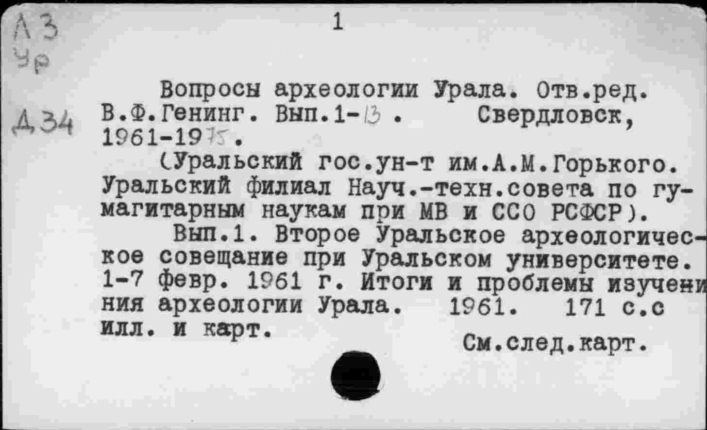 ﻿У р
Вопросы археологии Урала. Отв.ред. ДІЛ В.Ф.Генинг. ВЫП.1-0 . Свердловск, Л 1961-19’5.
(.Уральский гос.ун-т им.А.М.Горького. Уральский филиал Науч.-техн.совета по гу-магитарным наукам при МВ и ССО РСФСР).
Вып.1. Второе Уральское археологическое совещание при Уральском университете. 1-7 февр. 1961 г. Итоги и проблемы изучени ния археологии Урала. 1961.	171 с.с
илл. и карт.
г	См.след.карт.